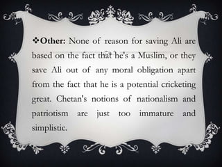 Other: None of reason for saving Ali are
based on the fact that he's a Muslim, or they
save Ali out of any moral obligation apart
from the fact that he is a potential cricketing

great. Chetan's notions of nationalism and
patriotism are just too immature and
simplistic.

 