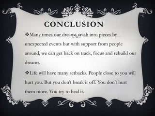 CONCLUSION
Many times our dreams crash into pieces by

unexpected events but with support from people
around, we can get back on track, focus and rebuild our
dreams.
Life will have many setbacks. People close to you will
hurt you. But you don’t break it off. You don’t hurt
them more. You try to heal it.

 