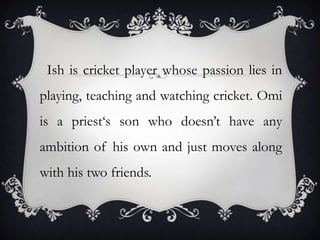 Ish is cricket player whose passion lies in
playing, teaching and watching cricket. Omi
is a priest‘s son who doesn’t have any

ambition of his own and just moves along
with his two friends.

 