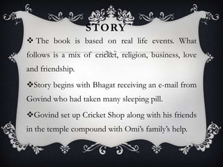 STORY
 The book is based on real life events. What
follows is a mix of cricket, religion, business, love
and friendship.
Story begins with Bhagat receiving an e-mail from

Govind who had taken many sleeping pill.
Govind set up Cricket Shop along with his friends
in the temple compound with Omi’s family’s help.

 