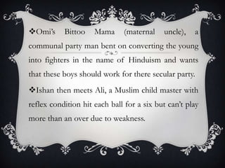 Omi’s

Bittoo

Mama

(maternal

uncle),

a

communal party man bent on converting the young

into fighters in the name of Hinduism and wants
that these boys should work for there secular party.
Ishan then meets Ali, a Muslim child master with
reflex condition hit each ball for a six but can’t play
more than an over due to weakness.

 