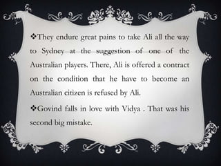 They endure great pains to take Ali all the way
to Sydney at the suggestion of one of the
Australian players. There, Ali is offered a contract
on the condition that he have to become an
Australian citizen is refused by Ali.
Govind falls in love with Vidya . That was his
second big mistake.

 