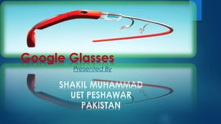 Google Glasses 
Presented By 
SHAKIL MUHAMMAD 
UET PESHAWAR 
PAKISTAN 
 
