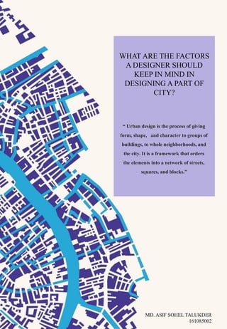 WHAT ARE THE FACTORS
A DESIGNER SHOULD
KEEP IN MIND IN
DESIGNING A PART OF
CITY?
“ Urban design is the process of giving
form, shape, and character to groups of
buildings, to whole neighborhoods, and
the city. It is a framework that orders
the elements into a network of streets,
squares, and blocks.”
MD. ASIF SOHEL TALUKDER
161085002
 