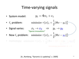 Time-varying signals
y1 = ©x1 + e1
• System model:
minimize ¿kxk1 +
1
2
k©x ¡ y2k2
2
• New `1 problem:
16
x1 ! x2 ) y1 ! y2
• Signal varies:
“Sparse innovations”
minimize ¿kxk1 +
1
2
k©x ¡ y1k2
2
• `1 problem:
minimize ¿kxk1 +
1
2
k©x ¡ (1 ¡ ²)y1 ¡ ²y2k2
2
• Homotopy:
Homotopy parameter: 0 ! 1
[A., Romberg, “Dynamic L1 updating”, c. 2009]
 
