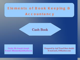 Elements of Book Keeping & Accountancy Cash Book Prepared by Asif Yusuf bhai shaikh E-mail:asif_r78@yahoo.com Guide: Mr.Joseph Joseph E-mail: fdhameediyah@yahoo.in 