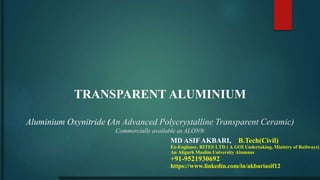 TRANSPARENT ALUMINIUM
Aluminium Oxynitride (An Advanced Polycrystalline Transparent Ceramic)
Commercially available as ALON®
MD ASIF AKBARI, B.Tech(Civil)
Ex-Engineer, RITES LTD ( A GOI Undertaking, Ministry of Railways)
An Aligarh Muslim University Alumnus
+91-9521930692
https://www.linkedin.com/in/akbariasif12
 