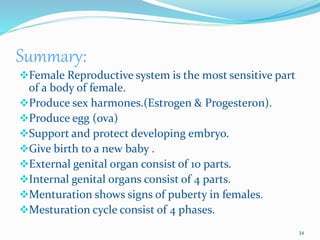 Summary:
Female Reproductive system is the most sensitive part
of a body of female.
Produce sex harmones.(Estrogen & Progesteron).
Produce egg (ova)
Support and protect developing embryo.
Give birth to a new baby .
External genital organ consist of 10 parts.
Internal genital organs consist of 4 parts.
Menturation shows signs of puberty in females.
Mesturation cycle consist of 4 phases.
34
 