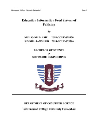 Government College University Faisalabad Page i
Education Information Feed System of
Pakistan
By
MUHAMMAD ASIF 2018-GCUF-059370
RIMSHA JAMSHAID 2018-GCUF-059366
BACHELOR OF SCIENCE
IN
SOFTWARE ENGINEERING
DEPARTMENT OF COMPUTER SCIENCE
Government College University Faisalabad
 