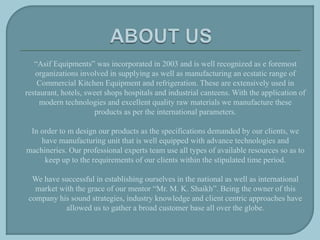 “Asif Equipments” was incorporated in 2003 and is well recognized as e foremost
organizations involved in supplying as well as manufacturing an ecstatic range of
Commercial Kitchen Equipment and refrigeration. These are extensively used in
restaurant, hotels, sweet shops hospitals and industrial canteens. With the application of
modern technologies and excellent quality raw materials we manufacture these
products as per the international parameters.
In order to m design our products as the specifications demanded by our clients, we
have manufacturing unit that is well equipped with advance technologies and
machineries. Our professional experts team use all types of available resources so as to
keep up to the requirements of our clients within the stipulated time period.
We have successful in establishing ourselves in the national as well as international
market with the grace of our mentor “Mr. M. K. Shaikh”. Being the owner of this
company his sound strategies, industry knowledge and client centric approaches have
allowed us to gather a broad customer base all over the globe.
 