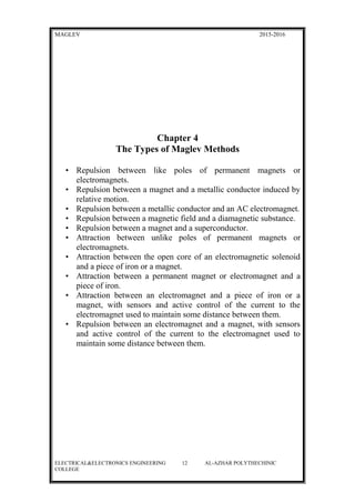 MAGLEV 2015-2016
Chapter 4
The Types of Maglev Methods
• Repulsion between like poles of permanent magnets or
electromagnets.
• Repulsion between a magnet and a metallic conductor induced by
relative motion.
• Repulsion between a metallic conductor and an AC electromagnet.
• Repulsion between a magnetic field and a diamagnetic substance.
• Repulsion between a magnet and a superconductor.
• Attraction between unlike poles of permanent magnets or
electromagnets.
• Attraction between the open core of an electromagnetic solenoid
and a piece of iron or a magnet.
• Attraction between a permanent magnet or electromagnet and a
piece of iron.
• Attraction between an electromagnet and a piece of iron or a
magnet, with sensors and active control of the current to the
electromagnet used to maintain some distance between them.
• Repulsion between an electromagnet and a magnet, with sensors
and active control of the current to the electromagnet used to
maintain some distance between them.
ELECTRICAL&ELECTRONICS ENGINEERING 12 AL-AZHAR POLYTHECHINIC
COLLEGE
 