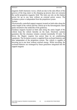 MAGLEV 2015-2016
magnetic field's harmonic waves, which are due to the side effects of the
grooves of the long stator so the charging up process does not consume
the useful propulsion magnetic field. The train can rely on this battery
power for up to one hour without an external power source. The
levitation system is independent from the propulsion system.
System
Electronically controlled support magnets located on both sides along the
entire length of the vehicle pull the vehicle up to the ferromagnetic stator
packs mounted to the underside of the guideway.
Guidance magnets located on both sides along the entire length of the
vehicle keep the vehicle laterally on the track. Electronic systems
guarantee that the clearance remains constant (nominally 10 mm). To
hover, the Maglev requires less power than its air conditioning
equipment. The levitation system is supplied from on-board batteries and
thus independent of the propulsion system. The vehicle is capable of
hovering up to one hour without external energy. While travelling, the
on-board batteries are recharged by linear generators integrated into the
support magnets
ELECTRICAL&ELECTRONICS ENGINEERING 18 AL-AZHAR POLYTHECHINIC
COLLEGE
 