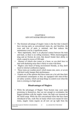 MAGLEV 2015-2016
CHAPTER 8
ADVANTAGES& DISADVANTGES
• The foremost advantage of maglev trains is the fact that it doesn't
have moving parts as conventional trains do, and therefore, the
wear and tear of parts is minimal, and that reduces the
maintenance cost by a significant extent.
• More importantly, there is no physical contact between the train
and track, so there is no rolling resistance. While electromagnetic
drag and air friction do exist, that doesn't hinder their ability to
clock a speed in excess of 200 mph.
• Absence of wheels also comes as a boon, as you don't have to
deal with deafening noise that is likely to come with them.
• Maglevs also boast of being environment friendly, as they don't
resort to internal combustion engines.
• These trains are weather proof, which means rain, snow, or severe
cold don't really hamper their performance.
• Experts are of the opinion that these trains are a lot safe than their
conventional counterparts as they are equipped with state-of-the-
art safety systems, which can keep things in control even when the
train is cruising at a high speed.
Disadvantages of Maglevs
• While the advantages of Maglev Train System may seem quite
promising in themselves, they are not enough to overshadow the
biggest problem with the maglev trains: the high cost incurred on
the initial setup. While the fast conventional trains that have been
introduced of late, work fine on tracks which were meant for slow
trains, maglev trains require an all new set up right from the
ELECTRICAL&ELECTRONICS ENGINEERING 23 AL-AZHAR POLYTHECHINIC
COLLEGE
 