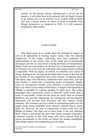 MAGLEV 2015-2016
scratch. As the present railway infrastructure is of no use for
maglevs, it will either have to be replaced with the Maglev System
or an entirely new set up will have to be created―both of which
will cost a decent amount in terms of initial investment. Even
though inexpensive as compared to EDS, it is still expensive
compared to other modes.
CONCLUTION
This report gives us an insight about the principle of maglev as
well as its application in running maglev trains. Also, the intricate
complexities of the maglev technology have been explained. Its
implementation in the various cities of the world and its innumerable
advantages just take it a step closer to being the future of transportation.
Maglev trains are soon going to be the new way of transportation. Just a
few obstacles are in the way, but with some more improvisations nothing
is impossible. With no engine, no wheels, no pollution, new source of
energy, floating on air, the concept has taken tens of years to develop and
just recently its true capabilities have been realized. Competing planes
with speed, ships with efficiency, traditional trains with safety, and cars
with comfort, it seems like a promising means of transport. Maglev
trains are environment friendly; noise pollution is minimized because
there is no wheel to rail contact (frictionless). A maglev train operating at
150mph is inaudible to a person standing 25 miles away. The system
encourages land conservation, which is especially useful where land is
costly or unavailable. Tracks for the trains are easily built on elevated
platforms; this provides opportunity for construction and development
underneath and prevents land dissection and also reduces animal
collisions. This assertion can prove useful in constructing guide ways for
maglev trains across residential areas, schools, religious places, tourist
spots, etc. However, the cost of construction of these trains runs into
billions of dollars. The high cost of these trains is the only deterrent
factor which is preventing the train from being executed everywhere.
Continued research in this field along with active interest from the
various governments in the world can reduce the costing considerably
with cheaper options not compromising on the safety.
ELECTRICAL&ELECTRONICS ENGINEERING 24 AL-AZHAR POLYTHECHINIC
COLLEGE
 