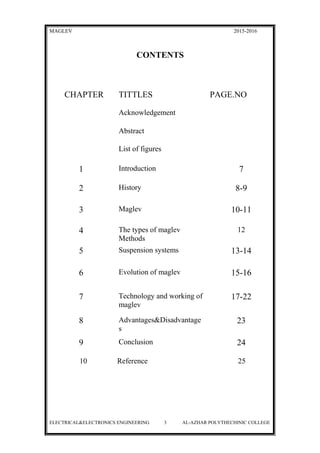 MAGLEV 2015-2016
CONTENTS
CHAPTER TITTLES PAGE.NO
Acknowledgement
Abstract
List of figures
1 Introduction 7
2 History 8-9
3 Maglev 10-11
4 The types of maglev
Methods
12
5 Suspension systems 13-14
6 Evolution of maglev 15-16
7 Technology and working of
maglev
17-22
8 Advantages&Disadvantage
s
23
9 Conclusion 24
10 Reference 25
ELECTRICAL&ELECTRONICS ENGINEERING 3 AL-AZHAR POLYTHECHINIC COLLEGE
 