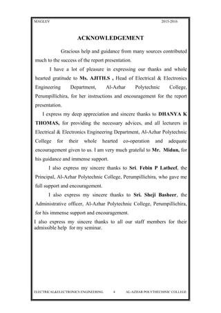 MAGLEV 2015-2016
ACKNOWLEDGEMENT
Gracious help and guidance from many sources contributed
much to the success of the report presentation.
I have a lot of pleasure in expressing our thanks and whole
hearted gratitude to Ms. AJITH.S , Head of Electrical & Electronics
Engineering Department, Al-Azhar Polytechnic College,
Perumpillichira, for her instructions and encouragement for the report
presentation.
I express my deep appreciation and sincere thanks to DHANYA K
THOMAS, for providing the necessary advices, and all lecturers in
Electrical & Electronics Engineering Department, Al-Azhar Polytechnic
College for their whole hearted co-operation and adequate
encouragement given to us. I am very much grateful to Mr. Midun, for
his guidance and immense support.
I also express my sincere thanks to Sri. Febin P Latheef, the
Principal, Al-Azhar Polytechnic College, Perumpillichira, who gave me
full support and encouragement.
I also express my sincere thanks to Sri. Sheji Basheer, the
Administrative officer, Al-Azhar Polytechnic College, Perumpillichira,
for his immense support and encouragement.
I also express my sincere thanks to all our staff members for their
admissible help for my seminar.
ELECTRICAL&ELECTRONICS ENGINEERING 4 AL-AZHAR POLYTHECHINIC COLLEGE
 