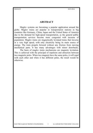 MAGLEV 2015-2016
ABSTRACT
Maglev systems are becoming a popular application around the
globe. Maglev trains are popular in transportation stations in big
countries like Germany, China, Japan and the United States of America
due to the demand for high-speed transportation, as the general public
transportation services become more congested with increase of
population. Maglev trains are magnetically levitated trains that traverse
in a very high speed, with only electricity being its main source of
energy. The train propels forward without any friction from moving
mechanical parts. It has many advantages with minor drawbacks.
The basis of maglev trains mechanisms are magnetic levitation.
This is achieved with the principal of repulsion and attraction between
two magnetic poles. When two magnets have the same poles, it will repel
with each other and when it has different poles, the result would be
otherwise.
ELECTRICAL&ELECTRONICS ENGINEERING 5 AL-AZHAR POLYTHECHINIC COLLEGE
 