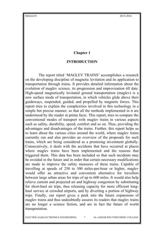 MAGLEV 2015-2016
Chapter 1
INTRODUCTION
The report titled ‘MAGLEV TRAINS’ accomplishes a research
on the developing discipline of magnetic levitation and its application to
transportation through trains. It provides detailed information about the
evolution of maglev science, its progression and improvisation till date.
High-speed magnetically levitated ground transportation (maglev) is a
new surface mode of transportation, in which vehicles glide above their
guideways, suspended, guided, and propelled by magnetic forces. This
report tries to explain the complexities involved in this technology in a
simple but precise manner, so that all the methods implemented in it are
understood by the reader at prima facie. This report, tries to compare the
conventional modes of transport with maglev trains in various aspects
such as safety, durability, speed, comfort and so on. Thus, providing the
advantages and disadvantages of the trains. Further, this report helps us
to learn about the various cities around the world, where maglev trains
currently run and also provides an overview of the proposals for such
trains, which are being considered as a promising investment globally.
Consecutively, it deals with the accidents that have occurred at places
where maglev trains have been implemented and the reasons that
triggered them. This data has been included so that such incidents may
be avoided in the future and in order that certain necessary modifications
are made to improve the safety measures of these trains. Capable of
travelling at speeds of 250 to 300 miles-per-hour or higher, maglev
would offer an attractive and convenient alternative for travellers
between large urban areas for trips of up to 600 miles. It would also help
relieve current and projected air and highway congestion by substituting
for short-haul air trips, thus releasing capacity for more efficient long-
haul service at crowded airports, and by diverting a portion of highway
trips. Finally, our report gives a peek into the future expansions of
maglev trains and thus undoubtedly assures its readers that maglev trains
are no longer a science fiction, and are in fact the future of world
transportation.
ELECTRICAL&ELECTRONICS ENGINEERING 7 AL-AZHAR POLYTHECHINIC COLLEGE
 