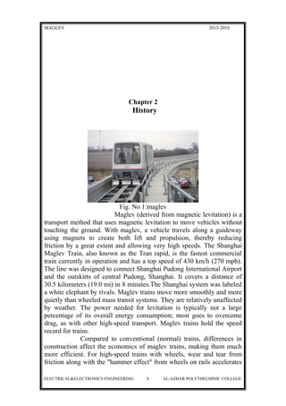 MAGLEV 2015-2016
Chapter 2
History
Fig. No 1:maglev
Maglev (derived from magnetic levitation) is a
transport method that uses magnetic levitation to move vehicles without
touching the ground. With maglev, a vehicle travels along a guideway
using magnets to create both lift and propulsion, thereby reducing
friction by a great extent and allowing very high speeds. The Shanghai
Maglev Train, also known as the Tran rapid, is the fastest commercial
train currently in operation and has a top speed of 430 km/h (270 mph).
The line was designed to connect Shanghai Pudong International Airport
and the outskirts of central Pudong, Shanghai. It covers a distance of
30.5 kilometers (19.0 mi) in 8 minutes.The Shanghai system was labeled
a white elephant by rivals. Maglev trains move more smoothly and more
quietly than wheeled mass transit systems. They are relatively unaffected
by weather. The power needed for levitation is typically not a large
percentage of its overall energy consumption; most goes to overcome
drag, as with other high-speed transport. Maglev trains hold the speed
record for trains.
Compared to conventional (normal) trains, differences in
construction affect the economics of maglev trains, making them much
more efficient. For high-speed trains with wheels, wear and tear from
friction along with the "hammer effect" from wheels on rails accelerates
ELECTRICAL&ELECTRONICS ENGINEERING 8 AL-AZHAR POLYTHECHINIC COLLEGE
 