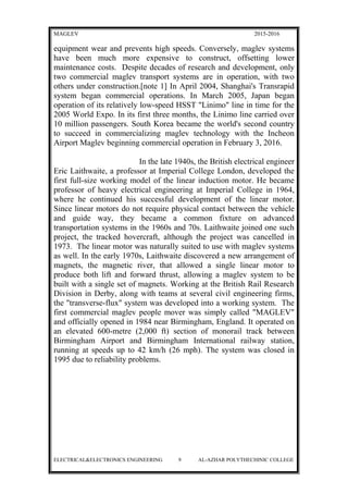 MAGLEV 2015-2016
equipment wear and prevents high speeds. Conversely, maglev systems
have been much more expensive to construct, offsetting lower
maintenance costs. Despite decades of research and development, only
two commercial maglev transport systems are in operation, with two
others under construction.[note 1] In April 2004, Shanghai's Transrapid
system began commercial operations. In March 2005, Japan began
operation of its relatively low-speed HSST "Linimo" line in time for the
2005 World Expo. In its first three months, the Linimo line carried over
10 million passengers. South Korea became the world's second country
to succeed in commercializing maglev technology with the Incheon
Airport Maglev beginning commercial operation in February 3, 2016.
In the late 1940s, the British electrical engineer
Eric Laithwaite, a professor at Imperial College London, developed the
first full-size working model of the linear induction motor. He became
professor of heavy electrical engineering at Imperial College in 1964,
where he continued his successful development of the linear motor.
Since linear motors do not require physical contact between the vehicle
and guide way, they became a common fixture on advanced
transportation systems in the 1960s and 70s. Laithwaite joined one such
project, the tracked hovercraft, although the project was cancelled in
1973. The linear motor was naturally suited to use with maglev systems
as well. In the early 1970s, Laithwaite discovered a new arrangement of
magnets, the magnetic river, that allowed a single linear motor to
produce both lift and forward thrust, allowing a maglev system to be
built with a single set of magnets. Working at the British Rail Research
Division in Derby, along with teams at several civil engineering firms,
the "transverse-flux" system was developed into a working system. The
first commercial maglev people mover was simply called "MAGLEV"
and officially opened in 1984 near Birmingham, England. It operated on
an elevated 600-metre (2,000 ft) section of monorail track between
Birmingham Airport and Birmingham International railway station,
running at speeds up to 42 km/h (26 mph). The system was closed in
1995 due to reliability problems.
ELECTRICAL&ELECTRONICS ENGINEERING 9 AL-AZHAR POLYTHECHINIC COLLEGE
 