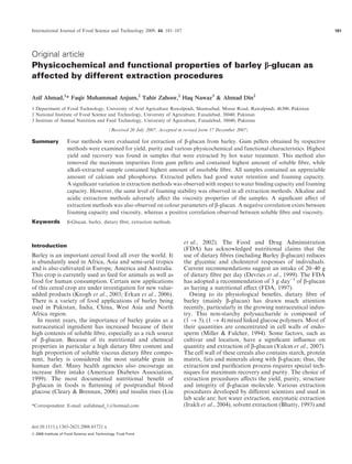 Original article
Physicochemical and functional properties of barley b-glucan as
affected by different extraction procedures
Asif Ahmad,1
* Faqir Muhammad Anjum,2
Tahir Zahoor,2
Haq Nawaz3
& Ahmad Din2
1 Department of Food Technology, University of Arid Agriculture Rawalpindi, Shamsabad, Muree Road, Rawalpindi, 46300, Pakistan
2 National Institute of Food Science and Technology, University of Agriculture, Faisalabad, 38040, Pakistan
3 Institute of Animal Nutrition and Feed Technology, University of Agriculture, Faisalabad, 38040, Pakistan
(Received 20 July 2007; Accepted in revised form 17 December 2007)
Summary Four methods were evaluated for extraction of b-glucan from barley. Gum pellets obtained by respective
methods were examined for yield, purity and various physicochemical and functional characteristics. Highest
yield and recovery was found in samples that were extracted by hot water treatment. This method also
removed the maximum impurities from gum pellets and contained highest amount of soluble ﬁbre, while
alkali-extracted sample contained highest amount of insoluble ﬁbre. All samples contained an appreciable
amount of calcium and phosphorus. Extracted pellets had good water retention and foaming capacity.
A signiﬁcant variation in extraction methods was observed with respect to water binding capacity and foaming
capacity. However, the same level of foaming stability was observed in all extraction methods. Alkaline and
acidic extraction methods adversely aﬀect the viscosity properties of the samples. A signiﬁcant aﬀect of
extraction methods was also observed on colour parameters of b-glucan. A negative correlation exists between
foaming capacity and viscosity, whereas a positive correlation observed between soluble ﬁbre and viscosity.
Keywords b-Glucan, barley, dietary ﬁbre, extraction methods.
Introduction
Barley is an important cereal food all over the world. It
is abundantly used in Africa, Asia and semi-arid tropics
and is also cultivated in Europe, America and Australia.
This crop is currently used as feed for animals as well as
food for human consumption. Certain new applications
of this cereal crop are under investigation for new value-
added products (Keogh et al., 2003; Erkan et al., 2006).
There is a variety of food applications of barley being
used in Pakistan, India, China, West Asia and North
Africa region.
In recent years, the importance of barley grains as a
nutraceutical ingredient has increased because of their
high contents of soluble ﬁbre, especially as a rich source
of b-glucan. Because of its nutritional and chemical
properties in particular a high dietary ﬁbre content and
high proportion of soluble viscous dietary ﬁbre compo-
nent, barley is considered the most suitable grain in
human diet. Many health agencies also encourage an
increase ﬁbre intake (American Diabetes Association,
1999). The most documented nutritional beneﬁt of
b-glucan in foods is ﬂattening of postprandial blood
glucose (Cleary & Brennan, 2006) and insulin rises (Liu
et al., 2002). The Food and Drug Administration
(FDA) has acknowledged nutritional claims that the
use of dietary ﬁbres (including Barley b-glucan) reduces
the glycemic and cholesterol responses of individuals.
Current recommendations suggest an intake of 20–40 g
of dietary ﬁbre per day (Devries et al., 1999). The FDA
has adopted a recommendation of 3 g day)1
of b-glucan
as having a nutritional eﬀect (FDA, 1997).
Owing to its physiological beneﬁts, dietary ﬁbre of
barley (mainly b-glucan) has drawn much attention
recently, particularly in the growing nutraceutical indus-
try. This non-starchy polysaccharide is composed of
(1 ﬁ 3), (1 ﬁ 4) mixed linked glucose polymers. Most of
their quantities are concentrated in cell walls of endo-
sperm (Miller & Fulcher, 1994). Some factors, such as
cultivar and location, have a signiﬁcant inﬂuence on
quantity and extraction of b-glucan (Yalcın et al., 2007).
The cell wall of these cereals also contains starch, protein
matrix, fats and minerals along with b-glucan; thus, the
extraction and puriﬁcation process requires special tech-
niques for maximum recovery and purity. The choice of
extraction procedures aﬀects the yield, purity, structure
and integrity of b-glucan molecule. Various extraction
procedures developed by diﬀerent scientists and used in
lab scale are: hot water extraction, enzymatic extraction
(Irakli et al., 2004), solvent extraction (Bhatty, 1993) and*Correspondent: E-mail: asifahmad_1@hotmail.com
International Journal of Food Science and Technology 2009, 44, 181–187 181
doi:10.1111/j.1365-2621.2008.01721.x
Ó 2008 Institute of Food Science and Technology Trust Fund
 