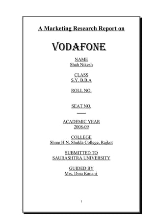 A Marketing Research Report on


     VODAFONE
                NAME
              Shah Nikesh

                 CLASS
               S.Y. B.B.A

               ROLL NO.


               SEAT NO.
                 ____

          ACADEMIC YEAR
              2008-09

               COLLEGE
    Shree H.N. Shukla College, Rajkot

         SUBMITTED TO
     SAURASHTRA UNIVERSITY

            GUIDED BY
           Mrs. Dina Kanani




                    1
 