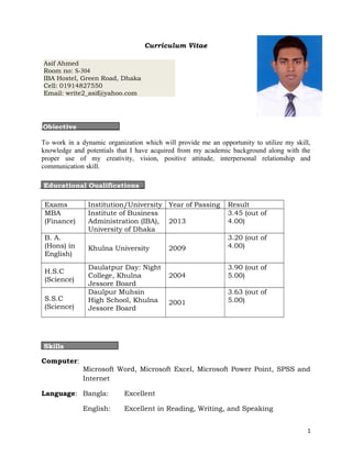 Curriculum Vitae

Asif Ahmed
Room no: S-304
IBA Hostel, Green Road, Dhaka
Cell: 01914827550
Email: write2_asif@yahoo.com




Objective

To work in a dynamic organization which will provide me an opportunity to utilize my skill,
knowledge and potentials that I have acquired from my academic background along with the
proper use of my creativity, vision, positive attitude, interpersonal relationship and
communication skill.
Educational Attainment
Educational Qualifications

 Exams         Institution/University Year of Passing          Result
 MBA           Institute of Business                           3.45 (out of
 (Finance)     Administration (IBA), 2013                      4.00)
               University of Dhaka
 B. A.                                                         3.20 (out of
 (Hons) in     Khulna University           2009                4.00)
 English)
               Daulatpur Day: Night                            3.90 (out of
 H.S.C
               College, Khulna             2004                5.00)
 (Science)
               Jessore Board
               Daulpur Muhsin                                  3.63 (out of
 S.S.C         High School, Khulna                             5.00)
                                           2001
 (Science)     Jessore Board




Skills

Computer:
              Microsoft Word, Microsoft Excel, Microsoft Power Point, SPSS and
              Internet

Language: Bangla:           Excellent

              English:      Excellent in Reading, Writing, and Speaking


                                                                                         1
 