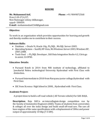 Page 1 of 4
RESUME
Mr. Mohammed Asif, Phone : +91 9849872568
H.no.2-20-27/c/27,
New Ramnagar colony chilkanagar,
uppal– 500039.
E-mail : mohammedasif.568@gmail.com
Objective:
To work in an organization which provides opportunities for learning and growth
and thereby enables me to contribute to their success.
Software Skills:
 Database :- Oracle 9i, Oracle 10g, PL/SQL , MsSQL Server-2005.
 Operating System :- SunOS, HP-Unix, MsWindowsServer 2003, WindowsXP,
2007,2008.
 Tools Used :- PL/SQL Developer , SAS Data Integration Studio 4.2, Citrixgo
to assist, CA SPSD.
Education Details:
 Pursued B.tech in 2014 from NRI institute of technology, affiliated to
Jawaharlal Nehru technological University Hyderabad with First Class with
distinction.
 Pursued Intermediatein 2010 from Narayana junior college,Hyderabad with
First Class
 SSC from St.venus High School in 2008, , Hyderabad with First Class.
Academic Project:
A project done to build a off road vehicle ( All Terrain vehicle) For SAE-BAJA.
Description: Baja SAE is an intercollegiate design competition run by
the Society of AutomotiveEngineers (SAE). Teams of students from universities
& colleges all over the india design and build small off-road cars. The cars all
have engines of the same specifications with a displacementof 300ccand power
output of approximately 10 bhp (7.5 kW).
 