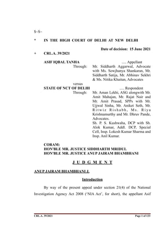 $~S~
* IN THE HIGH COURT OF DELHI AT NEW DELHI
Date of decision: 15 June 2021
+ CRL.A. 39/2021
ASIF IQBAL TANHA ..... Appellant
Through: Mr. Siddharth Aggarwal, Advocate
with Ms. Sowjhanya Shankaran, Mr.
Siddharth Satija, Mr. Abhinav Sekhri
& Ms. Nitika Khaitan, Advocates
versus
STATE OF NCT OF DELHI ..... Respondent
Through: Mr. Aman Lekhi, ASG alongwith Mr.
Amit Mahajan, Mr. Rajat Nair and
Mr. Amit Prasad, SPPs with Mr.
Ujjwal Sinha, Mr. Aniket Seth, Mr.
R i t w i z R i s h a b h , M s . R i y a
Krishnamurthy and Mr. Dhruv Pande,
Advocates.
Sh. P. S. Kushwaha, DCP with Sh.
Alok Kumar, Addl. DCP, Special
Cell, Insp. Lokesh Kumar Sharma and
Insp. Anil Kumar.
CORAM:
HON'BLE MR. JUSTICE SIDDHARTH MRIDUL
HON'BLE MR. JUSTICE ANUP JAIRAM BHAMBHANI
J U D G M E N T
ANUP JAIRAM BHAMBHANI J.
Introduction
By way of the present appeal under section 21(4) of the National
Investigation Agency Act 2008 (‘NIA Act’, for short), the appellant Asif
CRL.A. 39/2021 Page ! of !
1 133
Signed By:SUNITA RAWAT
Location:
Signing Date:15.06.2021
10:30:51
Signature Not Verified
 