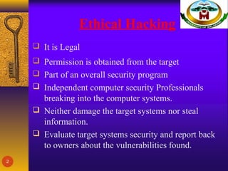 Ethical Hacking
 It is Legal
 Permission is obtained from the target
 Part of an overall security program
 Independent computer security Professionals
breaking into the computer systems.
 Neither damage the target systems nor steal
information.
 Evaluate target systems security and report back
to owners about the vulnerabilities found.
2
 