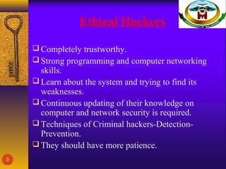 Ethical Hackers
 Completely trustworthy.
 Strong programming and computer networking
skills.
 Learn about the system and trying to find its
weaknesses.
 Continuous updating of their knowledge on
computer and network security is required.
 Techniques of Criminal hackers-Detection-
Prevention.
 They should have more patience.
3
 