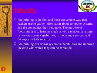 Ethically
 Footprinting is the first and most convenient way that
hackers use to gather information about computer systems
and the companies they belong to. The purpose of
footprinting is to learn as much as you can about a system,
its remote access capabilities, its ports and services, and
the aspects of its security.
 Footprinting can reveal system vulnerabilities and improve
the ease with which they can be exploited
6
 