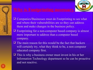 Why is Footprinting necessary
 Companies/Businesses must do Footprinting to see what
and where their vulnerabilities are so they can address
them and make changes in the business policy.
 Footprinting for a non-computer based company is almost
more important to address than a computer based
company.
 The main reason for this would be the fact that hackers
will certainly try, what they think to be, a non computer
educated company first.
 This is why a business owner must invest in his or her
Information Technology department so he can be proactive
and not reactive.
9
 