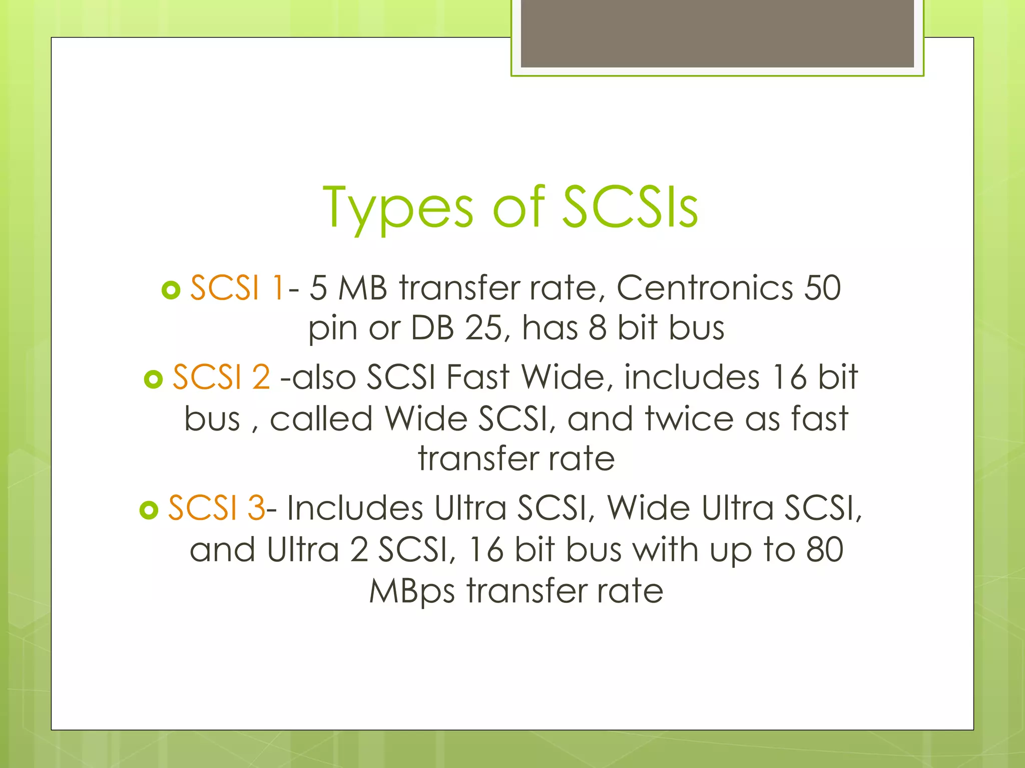 Types of SCSIs
›  SCSI 1- 5 MB transfer rate, Centronics 50
pin or DB 25, has 8 bit bus
›  SCSI 2 -also SCSI Fast Wide, includes 16 bit
bus , called Wide SCSI, and twice as fast
transfer rate
›  SCSI 3- Includes Ultra SCSI, Wide Ultra SCSI,
and Ultra 2 SCSI, 16 bit bus with up to 80
MBps transfer rate
 