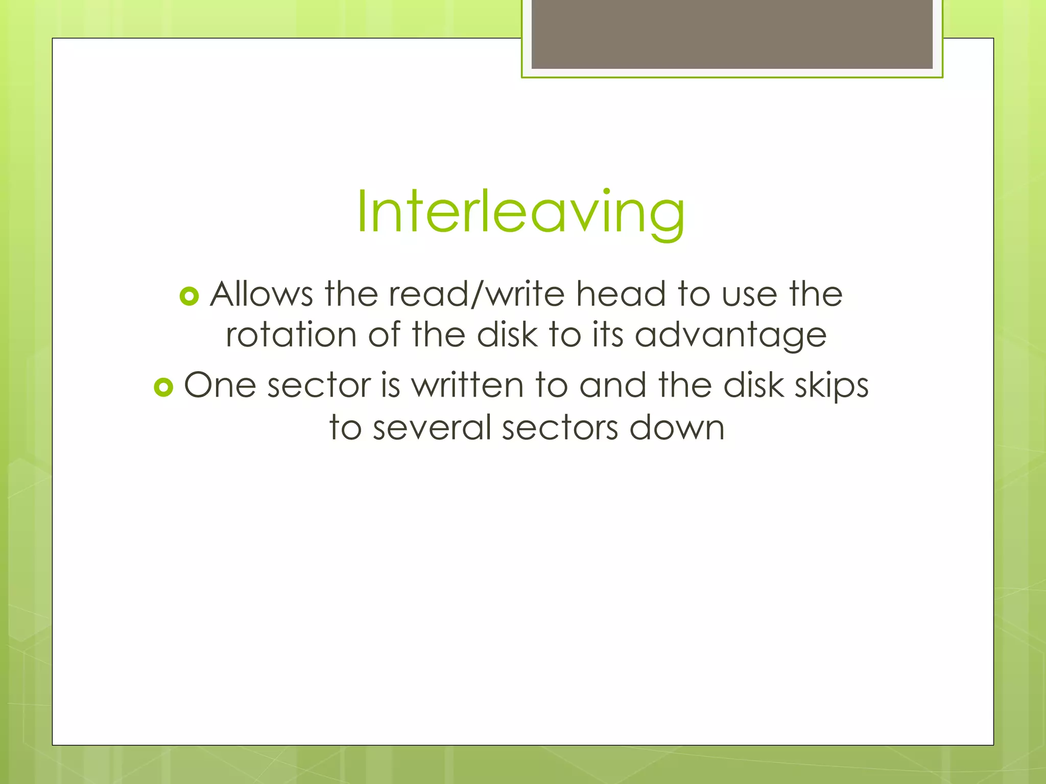 Interleaving
›  Allows the read/write head to use the
rotation of the disk to its advantage
›  One sector is written to and the disk skips
to several sectors down
 