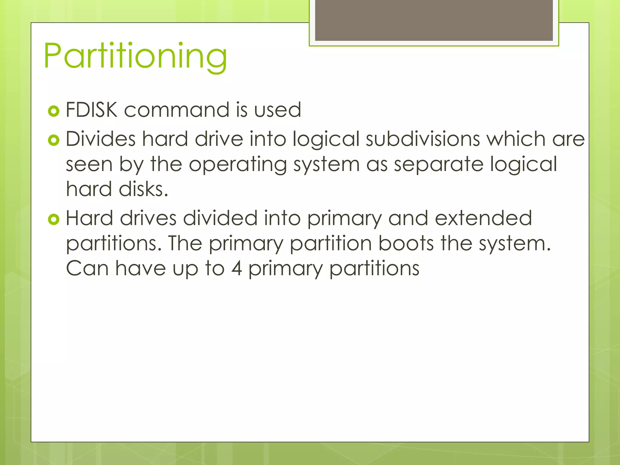 Partitioning
›  FDISK command is used
›  Divides hard drive into logical subdivisions which are
seen by the operating system as separate logical
hard disks.
›  Hard drives divided into primary and extended
partitions. The primary partition boots the system.
Can have up to 4 primary partitions
 