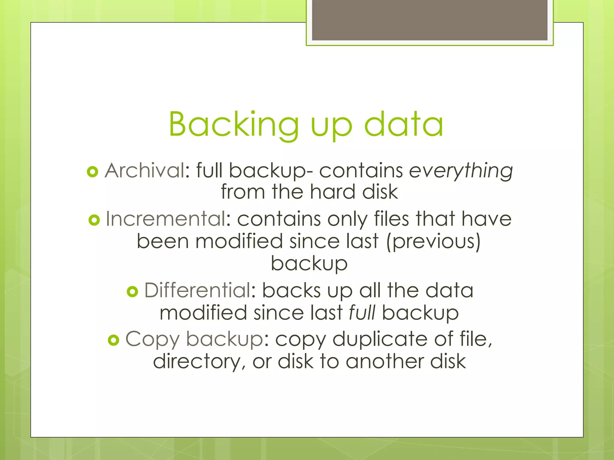 Backing up data
›  Archival: full backup- contains everything
from the hard disk
›  Incremental: contains only files that have
been modified since last (previous)
backup
›  Differential: backs up all the data
modified since last full backup
›  Copy backup: copy duplicate of file,
directory, or disk to another disk
 