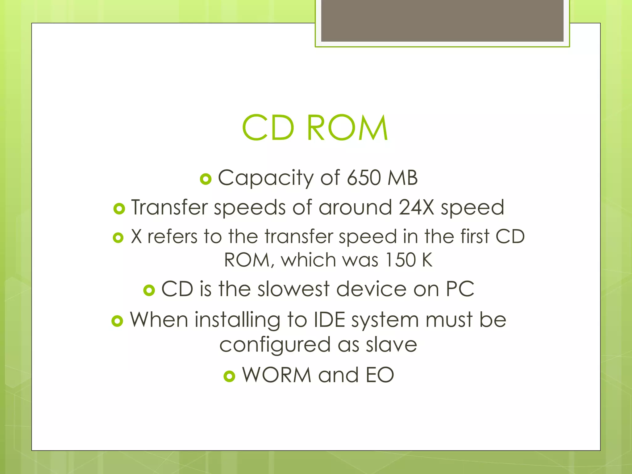 CD ROM
›  Capacity of 650 MB
›  Transfer speeds of around 24X speed
›  X refers to the transfer speed in the first CD
ROM, which was 150 K
›  CD is the slowest device on PC
›  When installing to IDE system must be
configured as slave
›  WORM and EO
 