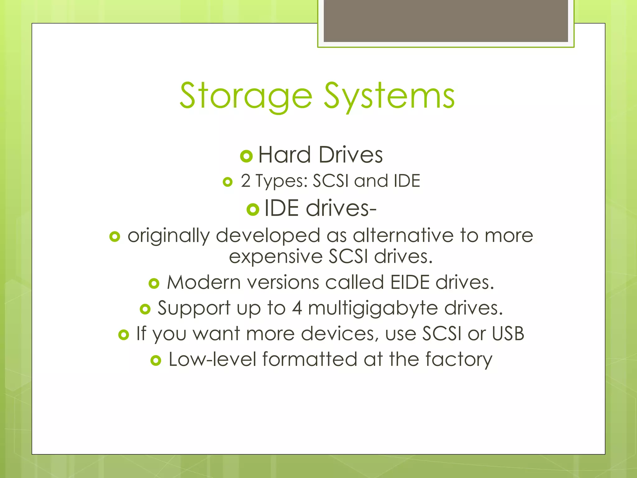 Storage Systems
› Hard Drives
›  2 Types: SCSI and IDE
› IDE drives-
›  originally developed as alternative to more
expensive SCSI drives.
›  Modern versions called EIDE drives.
›  Support up to 4 multigigabyte drives.
›  If you want more devices, use SCSI or USB
›  Low-level formatted at the factory
 