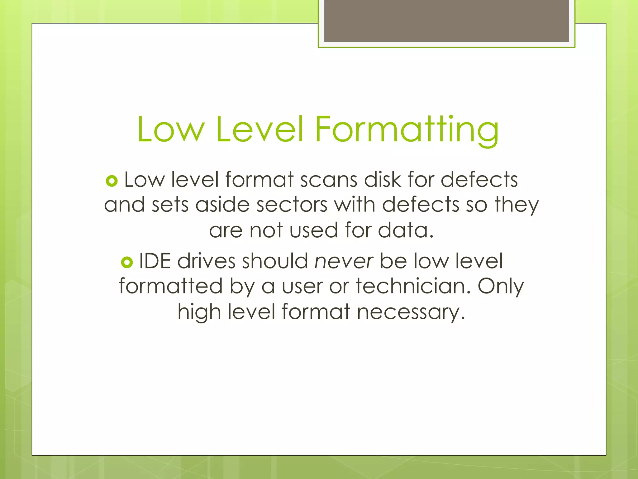 Low Level Formatting
›  Low level format scans disk for defects
and sets aside sectors with defects so they
are not used for data.
›  IDE drives should never be low level
formatted by a user or technician. Only
high level format necessary.
 