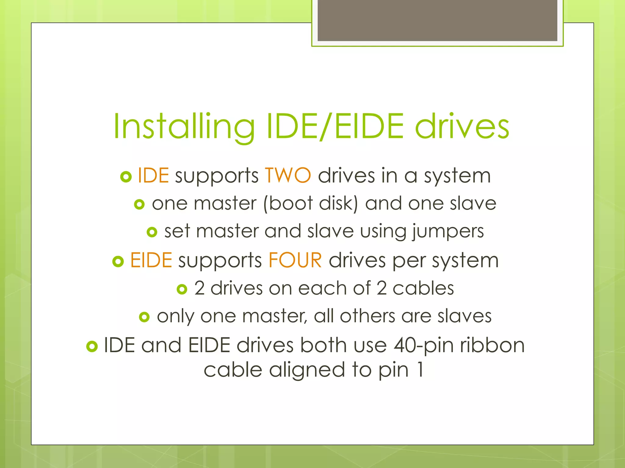Installing IDE/EIDE drives
›  IDE supports TWO drives in a system
›  one master (boot disk) and one slave
›  set master and slave using jumpers
›  EIDE supports FOUR drives per system
›  2 drives on each of 2 cables
›  only one master, all others are slaves
›  IDE and EIDE drives both use 40-pin ribbon
cable aligned to pin 1
 