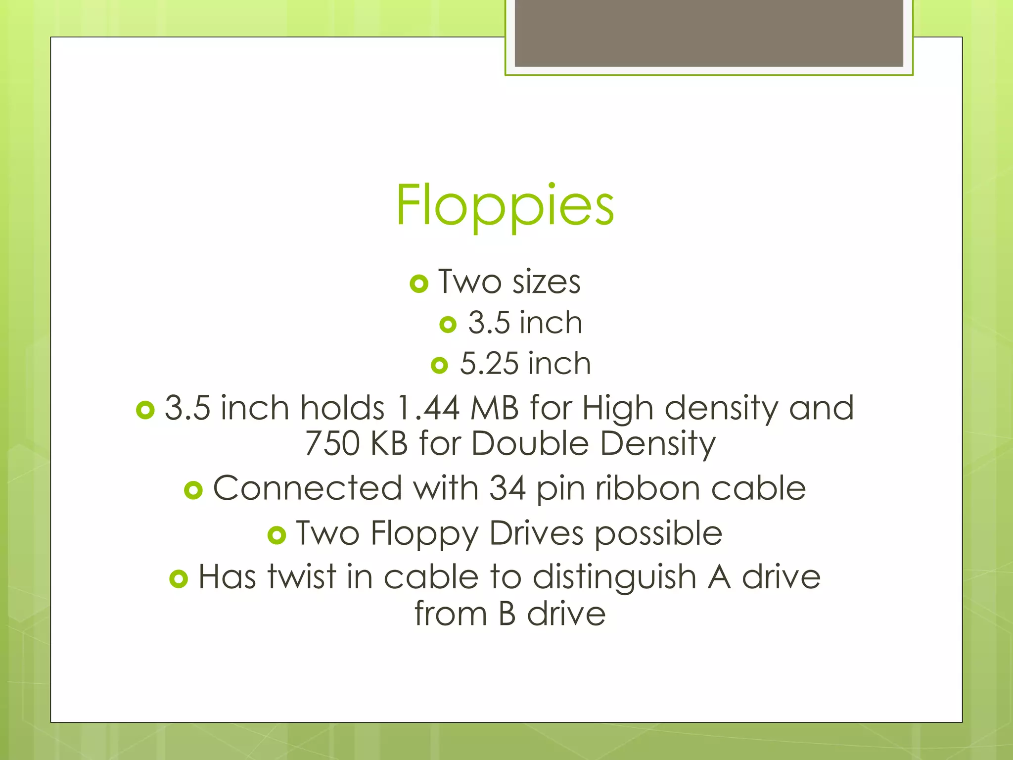 Floppies
›  Two sizes
›  3.5 inch
›  5.25 inch
›  3.5 inch holds 1.44 MB for High density and
750 KB for Double Density
›  Connected with 34 pin ribbon cable
›  Two Floppy Drives possible
›  Has twist in cable to distinguish A drive
from B drive
 