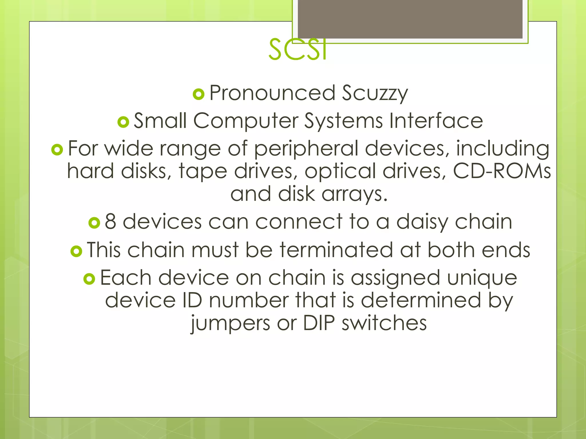 SCSI
› Pronounced Scuzzy
› Small Computer Systems Interface
› For wide range of peripheral devices, including
hard disks, tape drives, optical drives, CD-ROMs
and disk arrays.
› 8 devices can connect to a daisy chain
› This chain must be terminated at both ends
› Each device on chain is assigned unique
device ID number that is determined by
jumpers or DIP switches
 