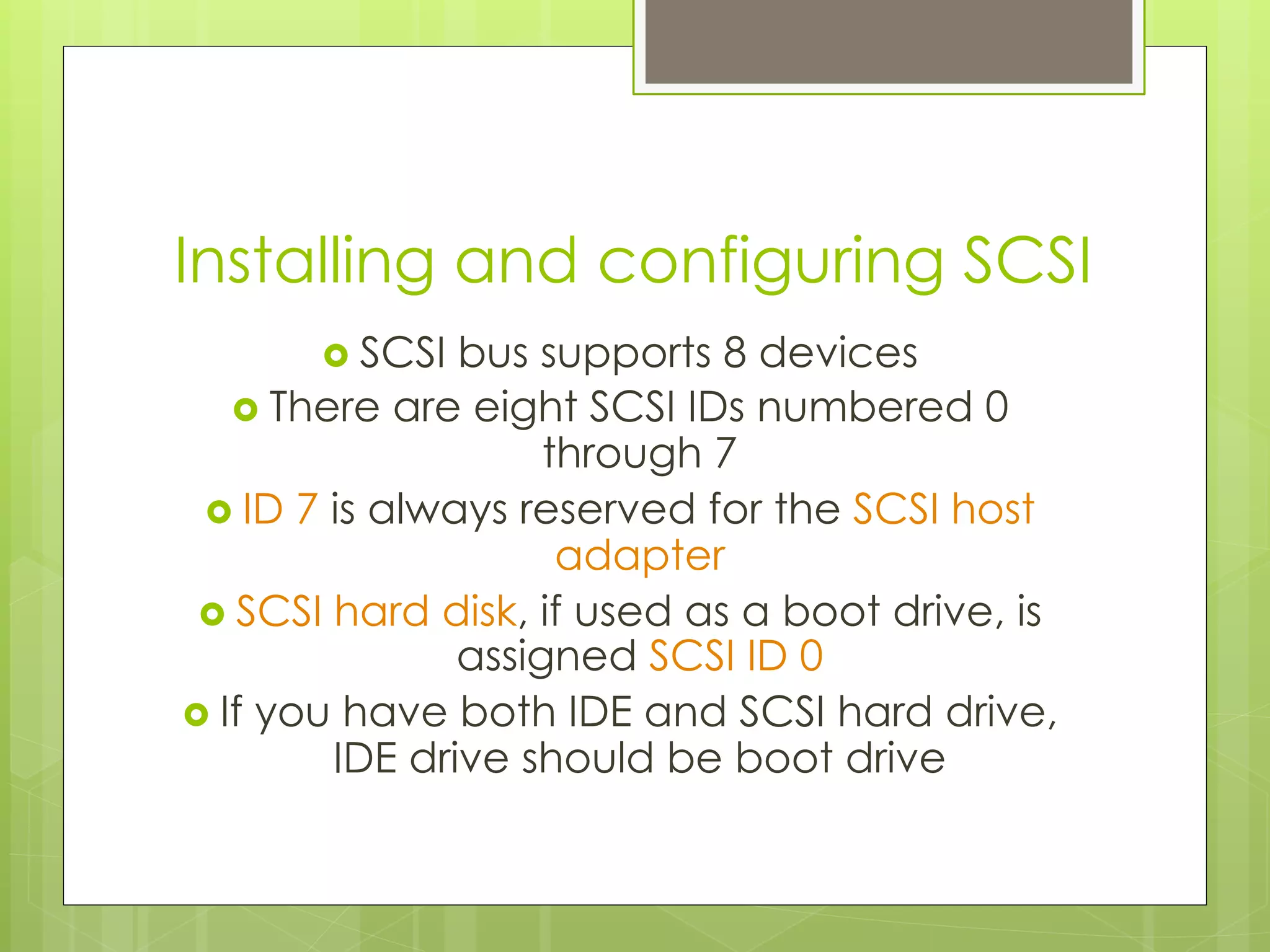 Installing and configuring SCSI
›  SCSI bus supports 8 devices
›  There are eight SCSI IDs numbered 0
through 7
›  ID 7 is always reserved for the SCSI host
adapter
›  SCSI hard disk, if used as a boot drive, is
assigned SCSI ID 0
›  If you have both IDE and SCSI hard drive,
IDE drive should be boot drive
 