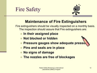 Patient Safety Monitoring in International
Laboratories (SMILE) Program
12
Fire Safety
Maintenance of Fire Extinguishers
Fire extinguishers should be visually inspected on a monthly basis.
The inspection should assure that Fire extinguishers are:
 In their assigned place
 Not blocked or hidden
 Pressure gauges show adequate pressure
 Pins and seals are in place
 No signs of damage
 The nozzles are free of blockages
 
