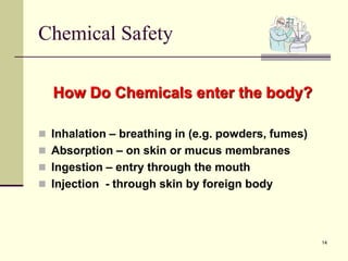 14
Chemical Safety
How Do Chemicals enter the body?
 Inhalation – breathing in (e.g. powders, fumes)
 Absorption – on skin or mucus membranes
 Ingestion – entry through the mouth
 Injection - through skin by foreign body
 