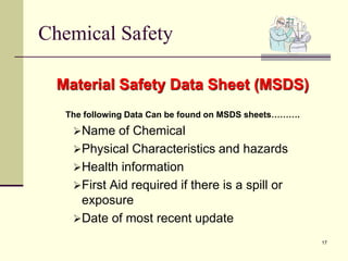 17
Chemical Safety
Material Safety Data Sheet (MSDS)
The following Data Can be found on MSDS sheets……….
Name of Chemical
Physical Characteristics and hazards
Health information
First Aid required if there is a spill or
exposure
Date of most recent update
 