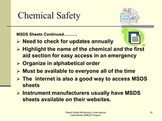 Patient Safety Monitoring in International
Laboratories (SMILE) Program
18
Chemical Safety
MSDS Sheets Continued……….
 Need to check for updates annually
 Highlight the name of the chemical and the first
aid section for easy access in an emergency
 Organize in alphabetical order
 Must be available to everyone all of the time
 The internet is also a good way to access MSDS
sheets
 Instrument manufacturers usually have MSDS
sheets available on their websites.
 