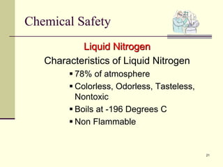 21
Chemical Safety
Liquid Nitrogen
Characteristics of Liquid Nitrogen
 78% of atmosphere
 Colorless, Odorless, Tasteless,
Nontoxic
 Boils at -196 Degrees C
 Non Flammable
 