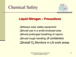 Patient Safety Monitoring in International
Laboratories (SMILE) Program
23
Chemical Safety
Liquid Nitrogen – Precautions
Always wear safety equipment
Avoid use in a small enclosed area
Avoid prolonged breathing of vapors
Avoid rough handling of containers
Install O2 Monitors in LN work areas
 